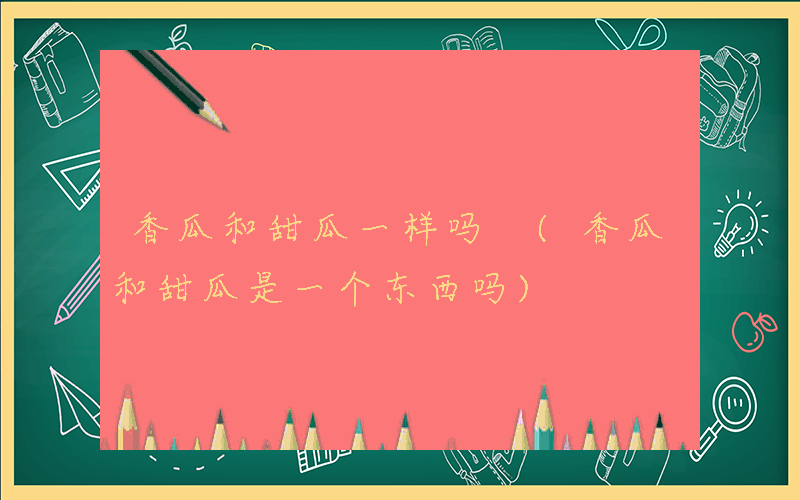 香瓜和甜瓜一样吗 (香瓜和甜瓜是一个东西吗)